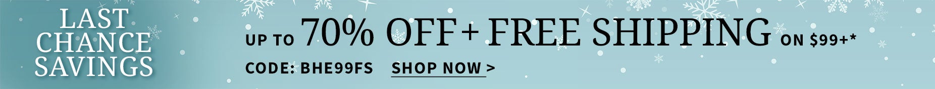 LAST CHANCE SAVINGS UPTO 70% OFF + FREE SHIPPING ON $99+* WITH CODE: BHE99FS