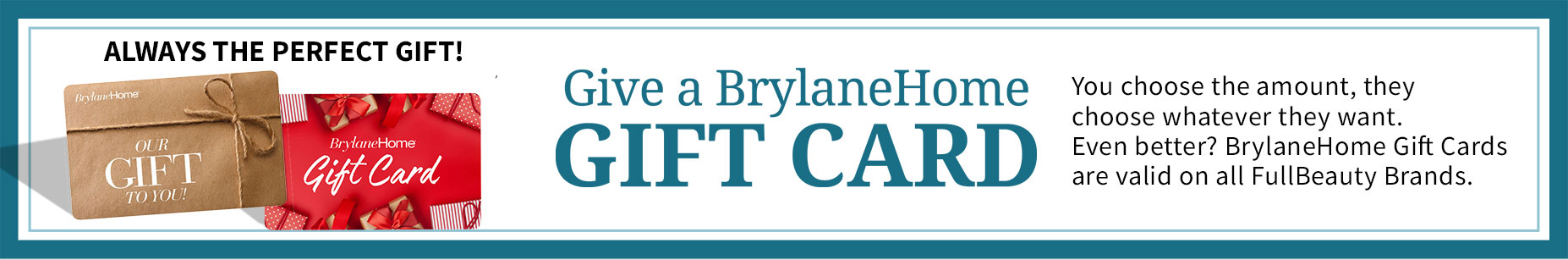 Always the Perfect Gift. Give a Brylane Home Gift Card. You choose the amount, they choose whatever they want. Even better? BrylaneHome Gift Cards are valid on all FullBeuty Brands.