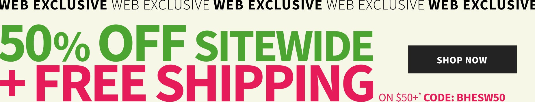 Web Exclusive! 50% off sitewide + free shipping on $50+* with code: BHESW50
