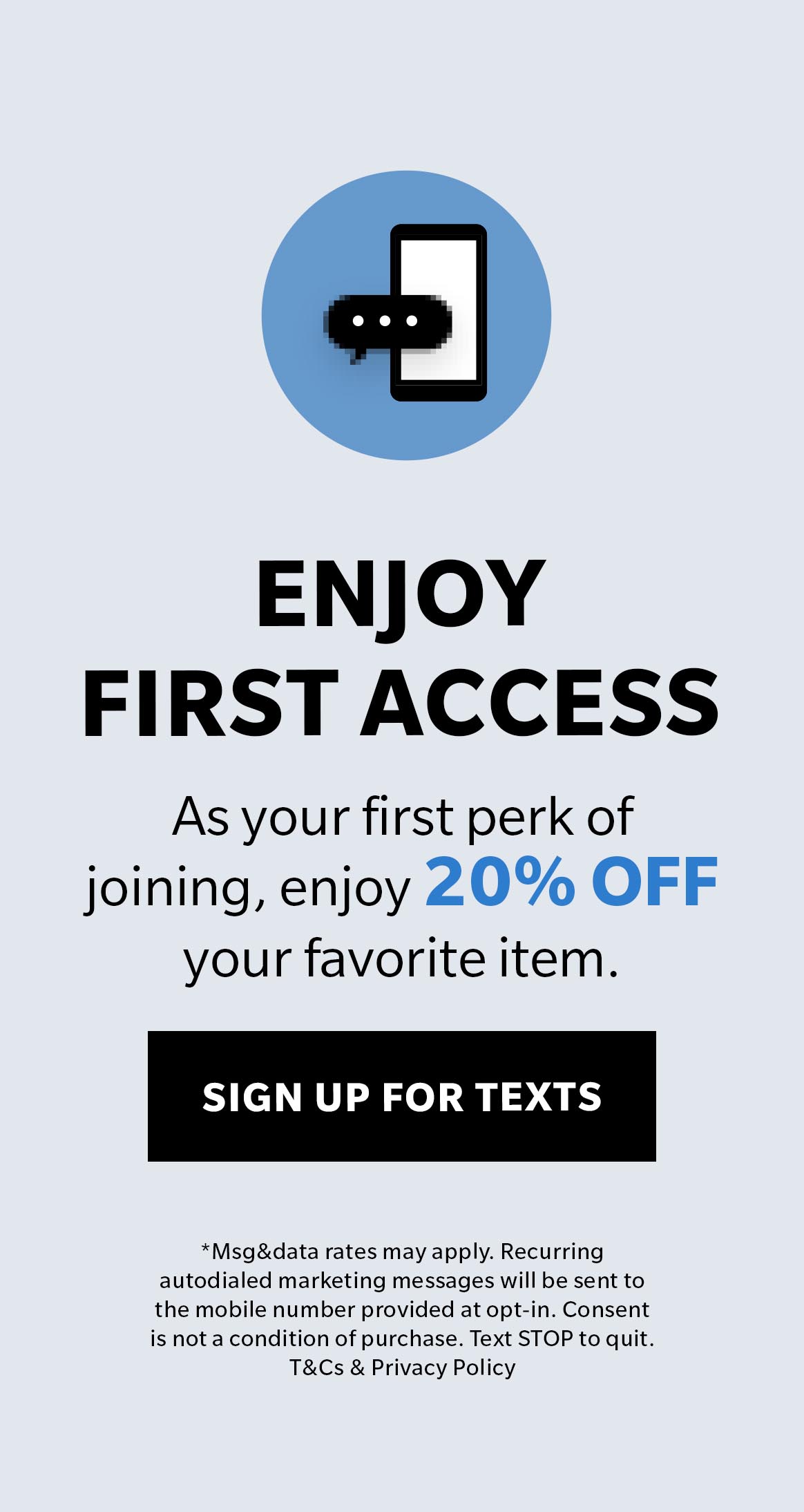 Enjoy First Access to special offers, new arrivals and more! Sign up for texts.