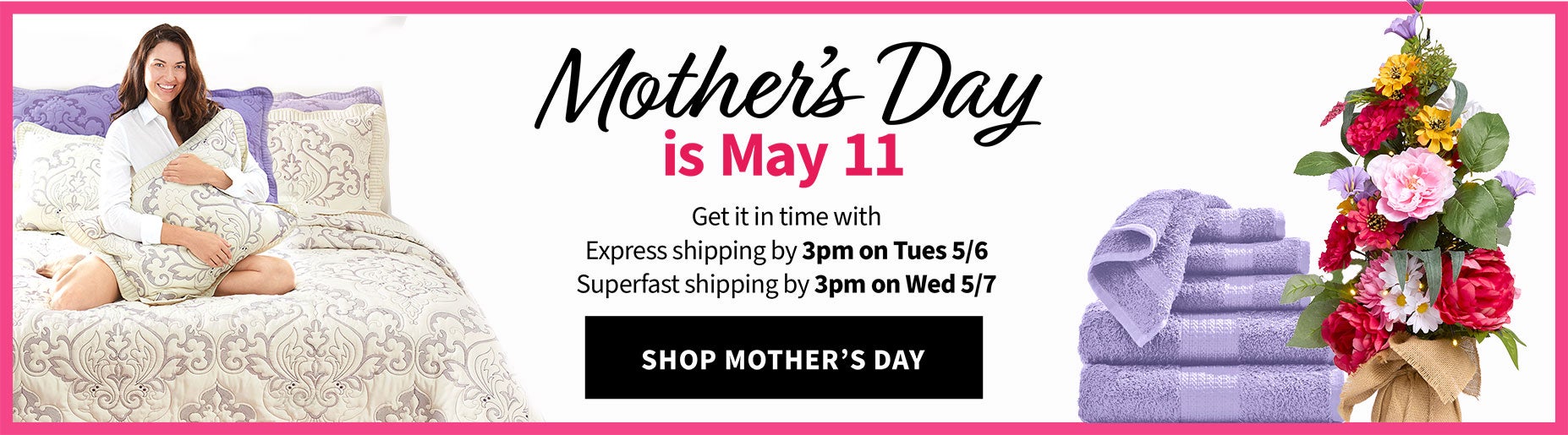 Mother's Day is May 11 - et it in time with Express shipping by 3pm on Tues 5/6 and Suprfast shipping by 3pm on Wed 5/7