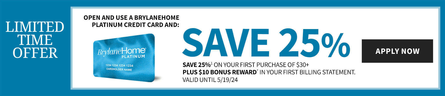Open and use a BrylaneHome platinum Credit Card and save 25% 1 on your first purchase of $30+ 
                 PLUS $10 bonus reward* in your first billing statement. 
                 Valid until 5/19/24